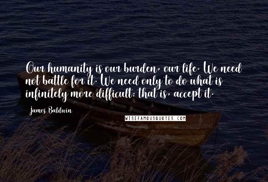 James Baldwin Quotes: Our humanity is our burden, our life. We need not battle for it. We need only to do what is infinitely more difficult: that is, accept it.