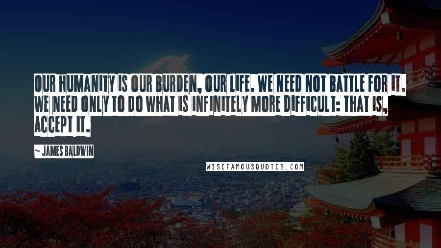 James Baldwin Quotes: Our humanity is our burden, our life. We need not battle for it. We need only to do what is infinitely more difficult: that is, accept it.