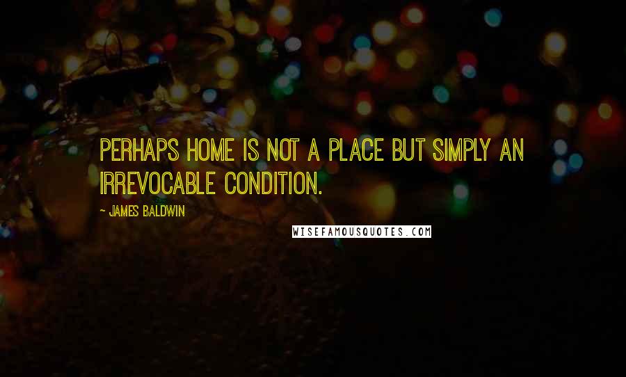 James Baldwin Quotes: Perhaps home is not a place but simply an irrevocable condition.