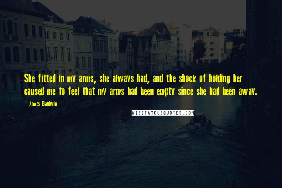 James Baldwin Quotes: She fitted in my arms, she always had, and the shock of holding her caused me to feel that my arms had been empty since she had been away.