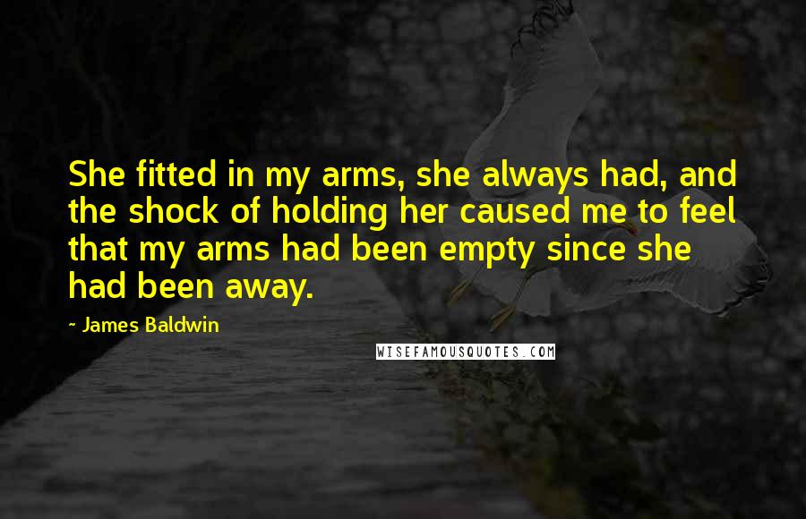 James Baldwin Quotes: She fitted in my arms, she always had, and the shock of holding her caused me to feel that my arms had been empty since she had been away.