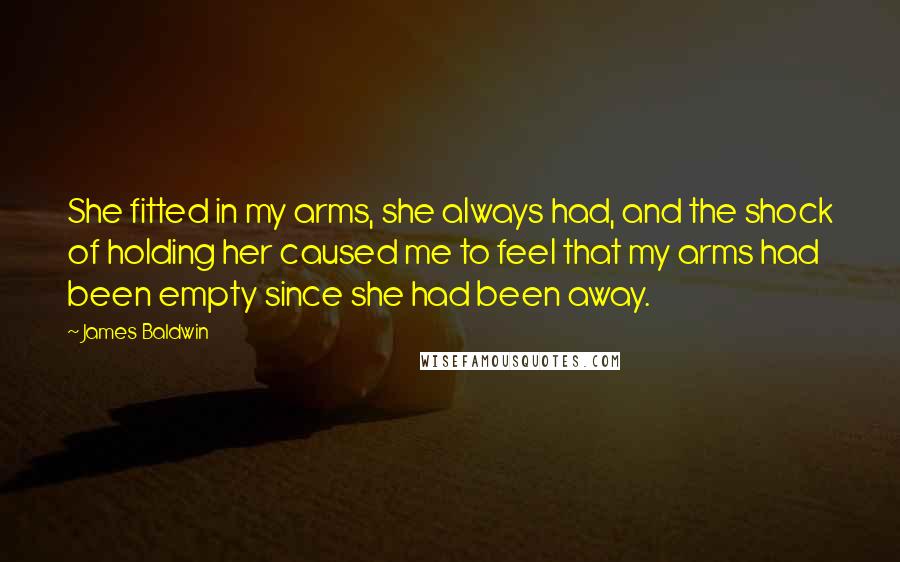 James Baldwin Quotes: She fitted in my arms, she always had, and the shock of holding her caused me to feel that my arms had been empty since she had been away.