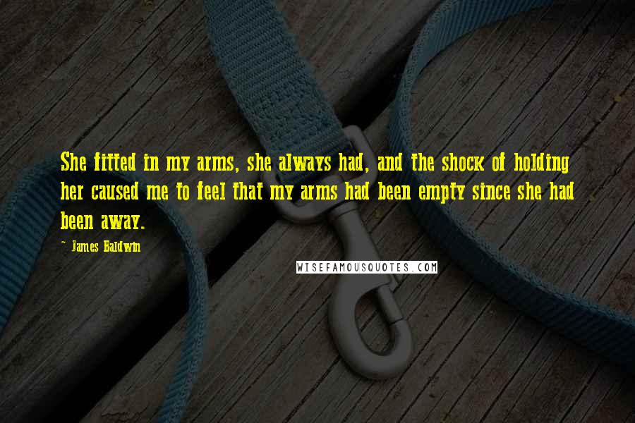 James Baldwin Quotes: She fitted in my arms, she always had, and the shock of holding her caused me to feel that my arms had been empty since she had been away.