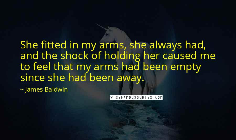 James Baldwin Quotes: She fitted in my arms, she always had, and the shock of holding her caused me to feel that my arms had been empty since she had been away.