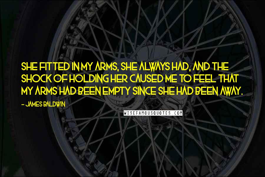 James Baldwin Quotes: She fitted in my arms, she always had, and the shock of holding her caused me to feel that my arms had been empty since she had been away.