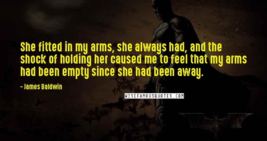 James Baldwin Quotes: She fitted in my arms, she always had, and the shock of holding her caused me to feel that my arms had been empty since she had been away.