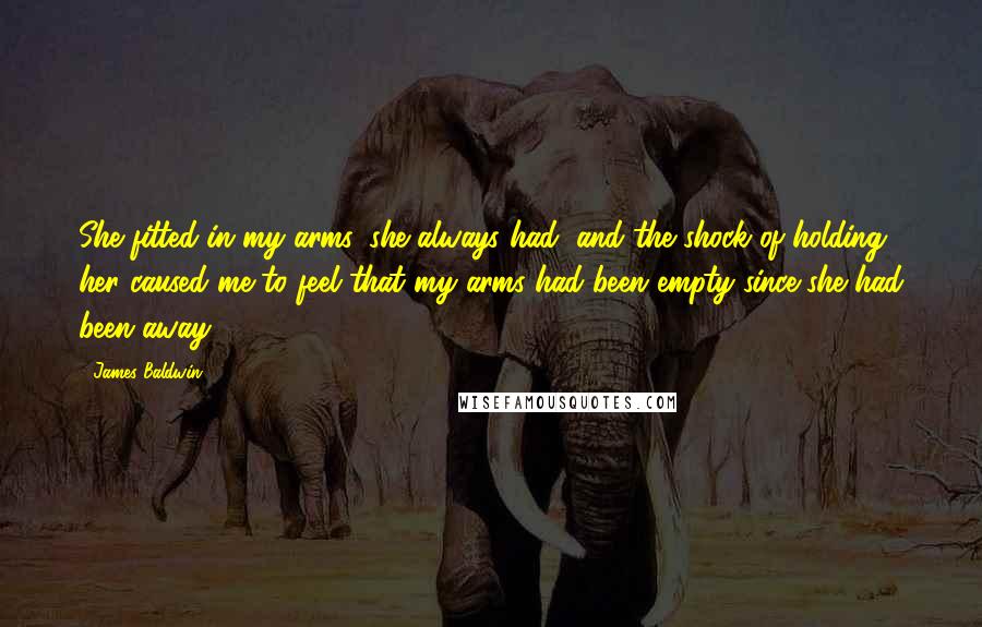 James Baldwin Quotes: She fitted in my arms, she always had, and the shock of holding her caused me to feel that my arms had been empty since she had been away.