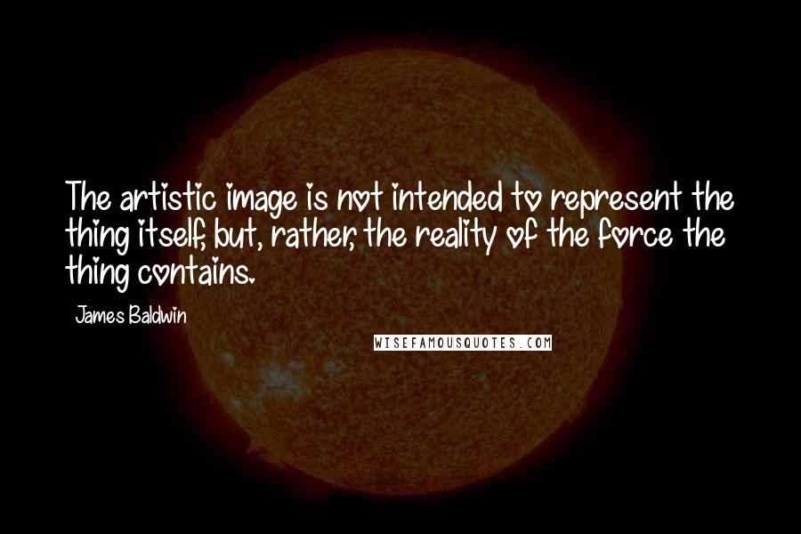 James Baldwin Quotes: The artistic image is not intended to represent the thing itself, but, rather, the reality of the force the thing contains.