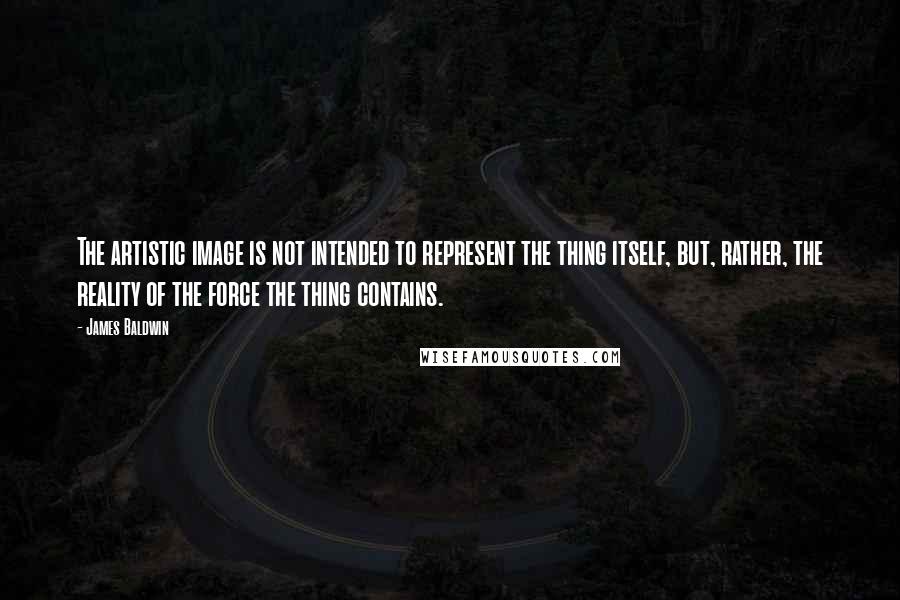 James Baldwin Quotes: The artistic image is not intended to represent the thing itself, but, rather, the reality of the force the thing contains.