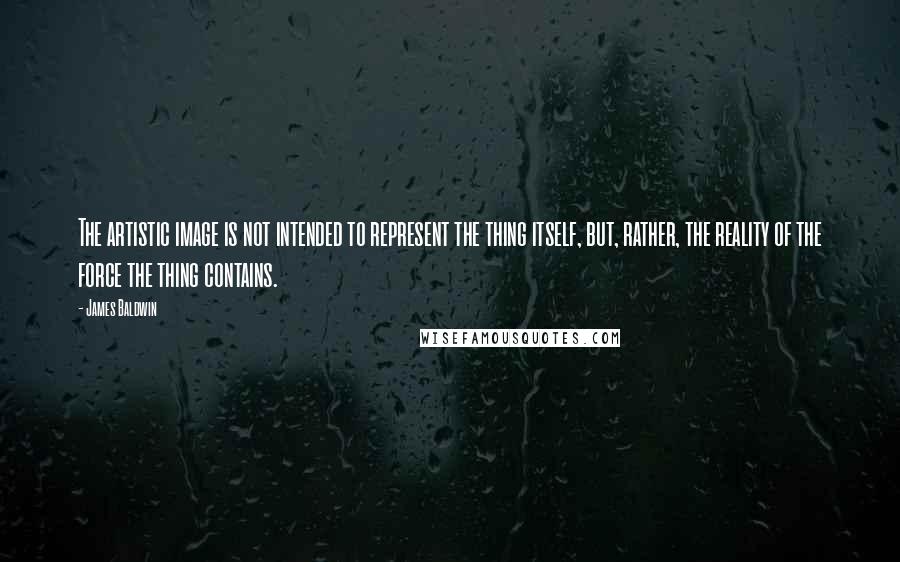 James Baldwin Quotes: The artistic image is not intended to represent the thing itself, but, rather, the reality of the force the thing contains.