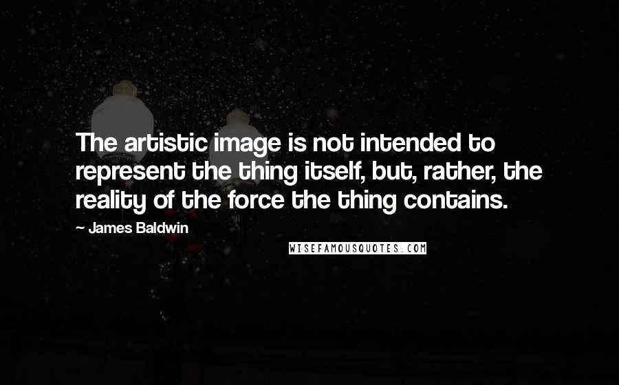 James Baldwin Quotes: The artistic image is not intended to represent the thing itself, but, rather, the reality of the force the thing contains.