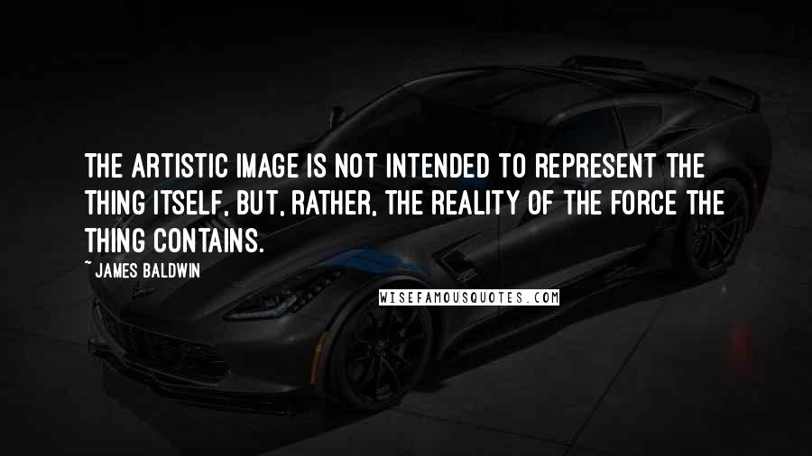 James Baldwin Quotes: The artistic image is not intended to represent the thing itself, but, rather, the reality of the force the thing contains.