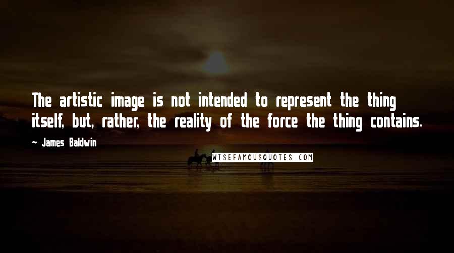 James Baldwin Quotes: The artistic image is not intended to represent the thing itself, but, rather, the reality of the force the thing contains.