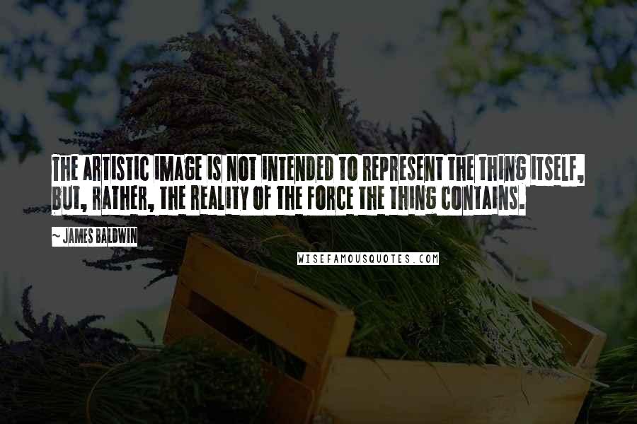 James Baldwin Quotes: The artistic image is not intended to represent the thing itself, but, rather, the reality of the force the thing contains.