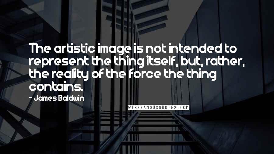 James Baldwin Quotes: The artistic image is not intended to represent the thing itself, but, rather, the reality of the force the thing contains.