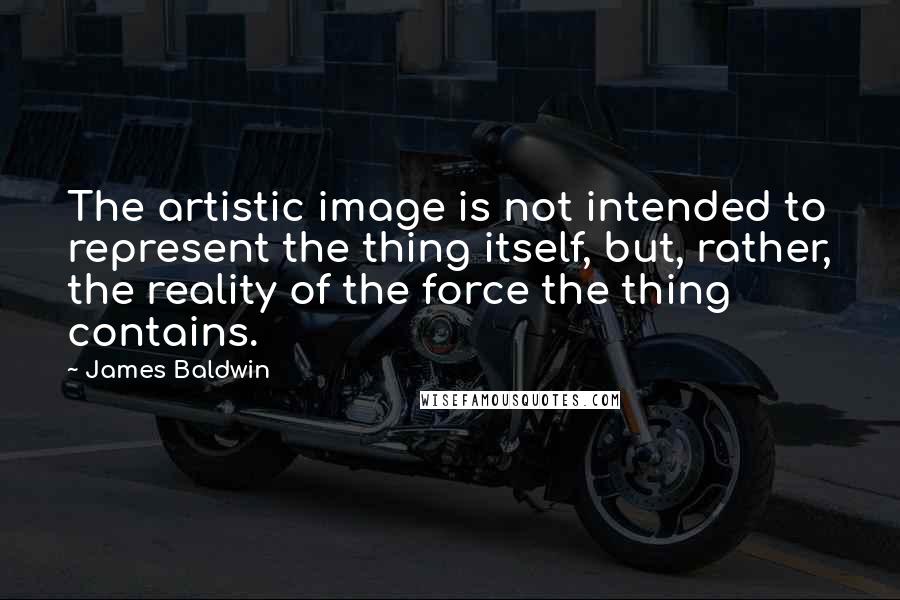 James Baldwin Quotes: The artistic image is not intended to represent the thing itself, but, rather, the reality of the force the thing contains.