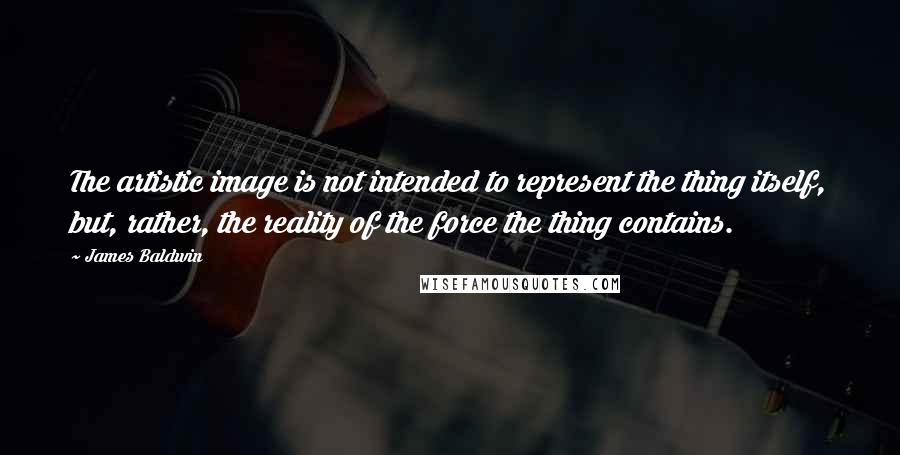 James Baldwin Quotes: The artistic image is not intended to represent the thing itself, but, rather, the reality of the force the thing contains.