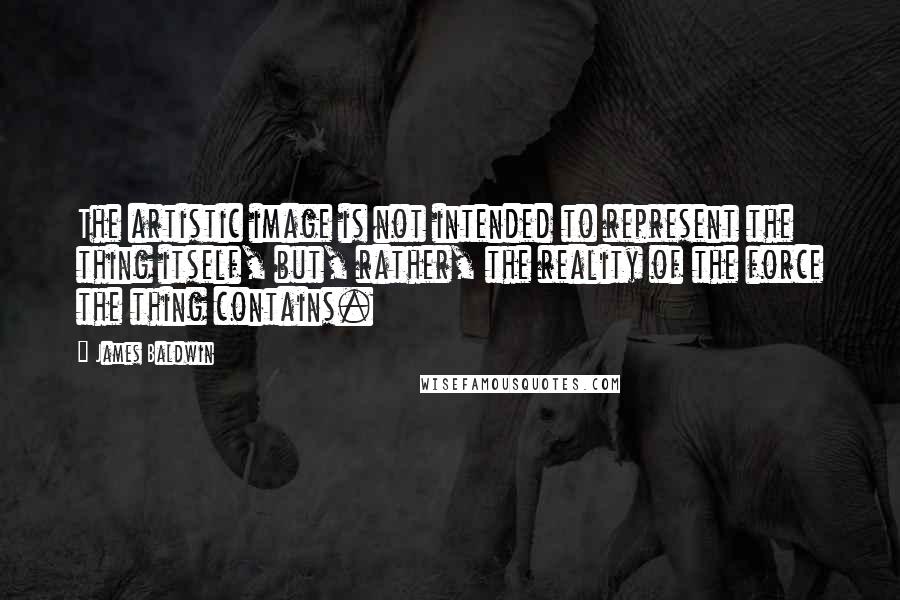 James Baldwin Quotes: The artistic image is not intended to represent the thing itself, but, rather, the reality of the force the thing contains.