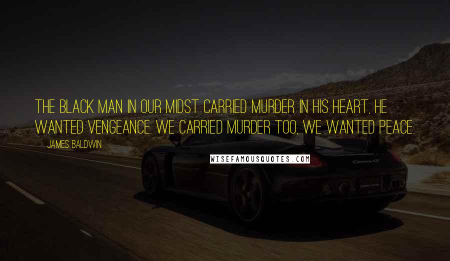 James Baldwin Quotes: The black man in our midst carried murder in his heart, he wanted vengeance. We carried murder too, we wanted peace.