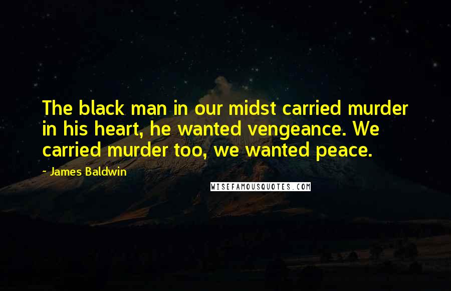 James Baldwin Quotes: The black man in our midst carried murder in his heart, he wanted vengeance. We carried murder too, we wanted peace.