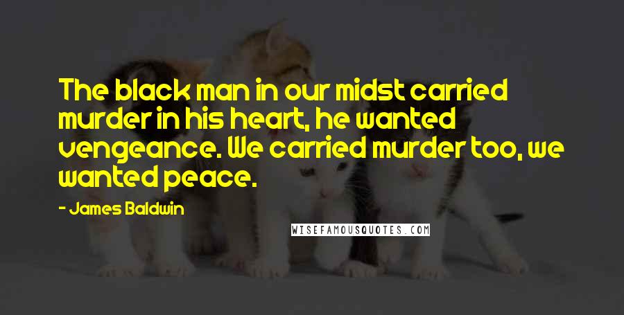 James Baldwin Quotes: The black man in our midst carried murder in his heart, he wanted vengeance. We carried murder too, we wanted peace.