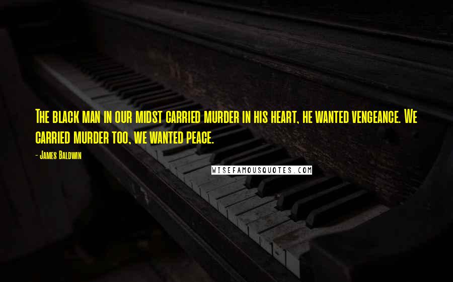 James Baldwin Quotes: The black man in our midst carried murder in his heart, he wanted vengeance. We carried murder too, we wanted peace.