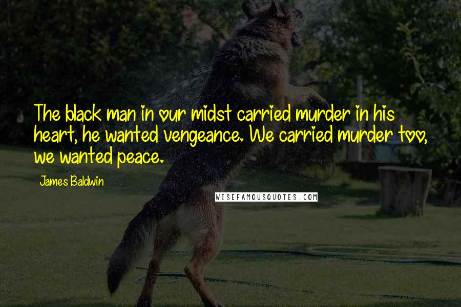 James Baldwin Quotes: The black man in our midst carried murder in his heart, he wanted vengeance. We carried murder too, we wanted peace.