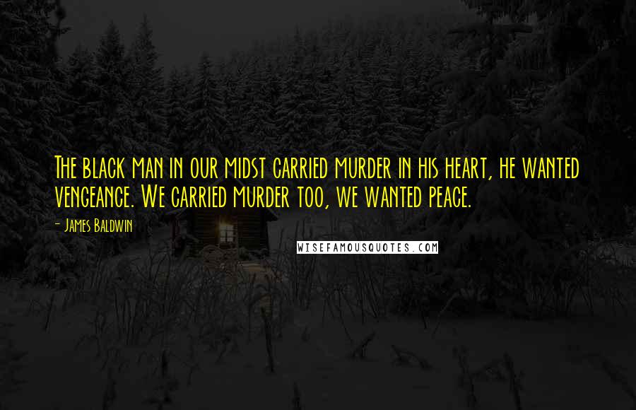 James Baldwin Quotes: The black man in our midst carried murder in his heart, he wanted vengeance. We carried murder too, we wanted peace.