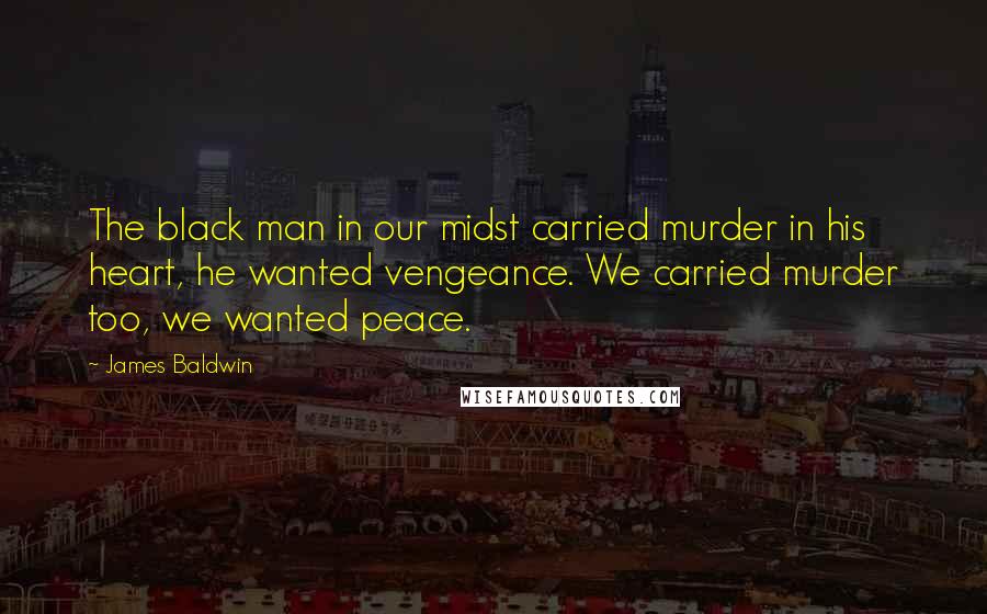 James Baldwin Quotes: The black man in our midst carried murder in his heart, he wanted vengeance. We carried murder too, we wanted peace.