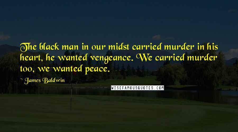 James Baldwin Quotes: The black man in our midst carried murder in his heart, he wanted vengeance. We carried murder too, we wanted peace.