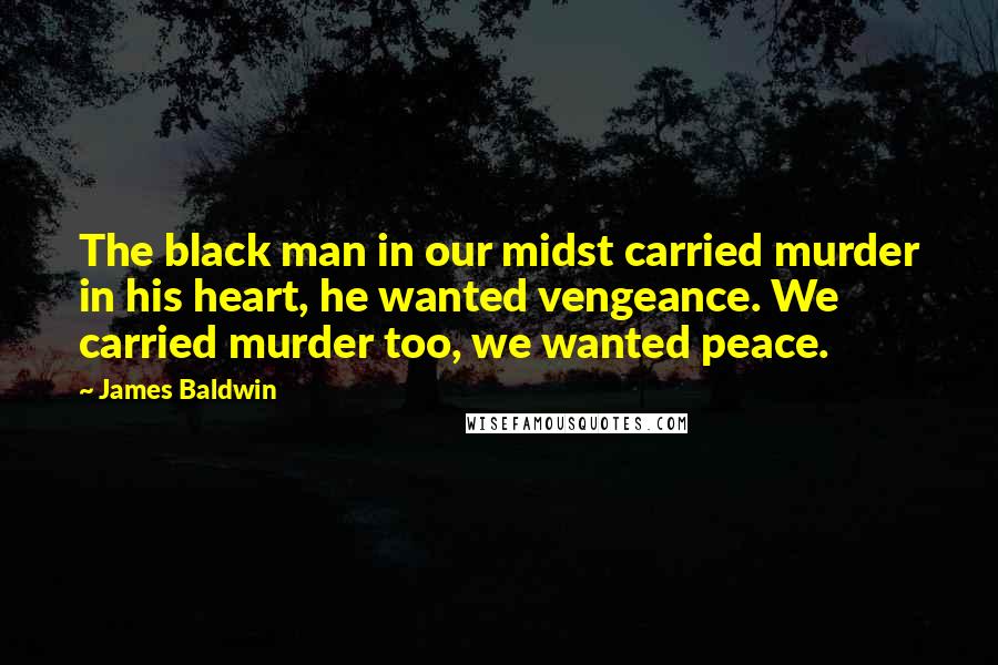 James Baldwin Quotes: The black man in our midst carried murder in his heart, he wanted vengeance. We carried murder too, we wanted peace.