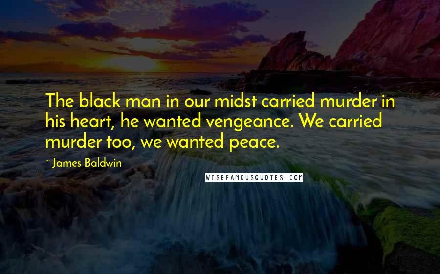 James Baldwin Quotes: The black man in our midst carried murder in his heart, he wanted vengeance. We carried murder too, we wanted peace.