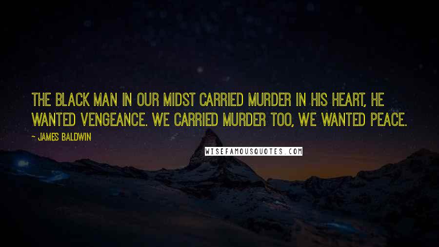 James Baldwin Quotes: The black man in our midst carried murder in his heart, he wanted vengeance. We carried murder too, we wanted peace.