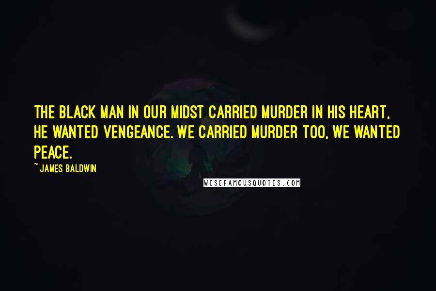 James Baldwin Quotes: The black man in our midst carried murder in his heart, he wanted vengeance. We carried murder too, we wanted peace.