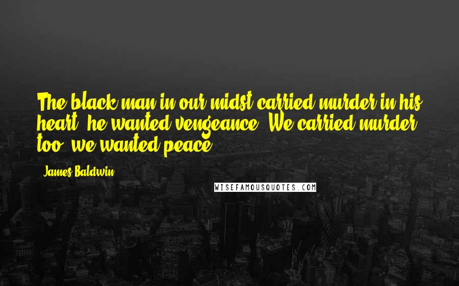 James Baldwin Quotes: The black man in our midst carried murder in his heart, he wanted vengeance. We carried murder too, we wanted peace.