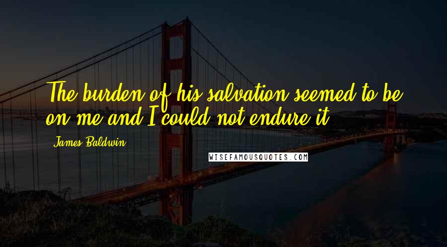 James Baldwin Quotes: The burden of his salvation seemed to be on me and I could not endure it.