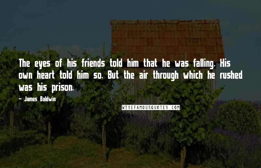 James Baldwin Quotes: The eyes of his friends told him that he was falling. His own heart told him so. But the air through which he rushed was his prison.