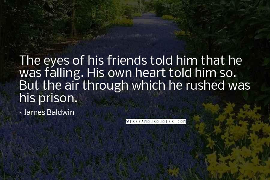 James Baldwin Quotes: The eyes of his friends told him that he was falling. His own heart told him so. But the air through which he rushed was his prison.