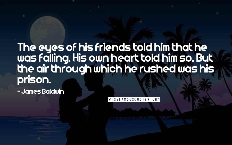 James Baldwin Quotes: The eyes of his friends told him that he was falling. His own heart told him so. But the air through which he rushed was his prison.