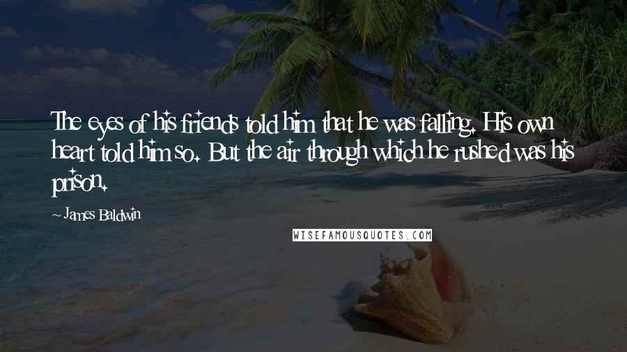 James Baldwin Quotes: The eyes of his friends told him that he was falling. His own heart told him so. But the air through which he rushed was his prison.
