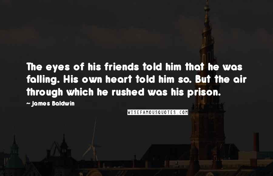 James Baldwin Quotes: The eyes of his friends told him that he was falling. His own heart told him so. But the air through which he rushed was his prison.