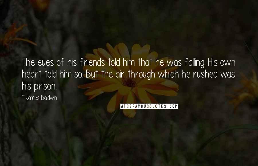 James Baldwin Quotes: The eyes of his friends told him that he was falling. His own heart told him so. But the air through which he rushed was his prison.