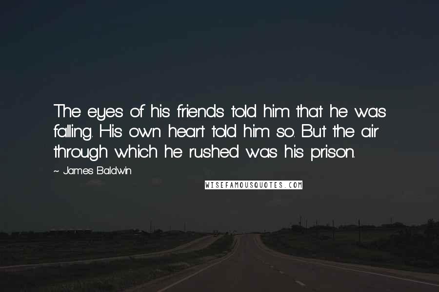 James Baldwin Quotes: The eyes of his friends told him that he was falling. His own heart told him so. But the air through which he rushed was his prison.