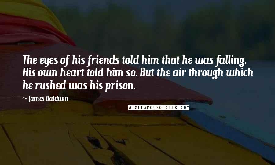 James Baldwin Quotes: The eyes of his friends told him that he was falling. His own heart told him so. But the air through which he rushed was his prison.