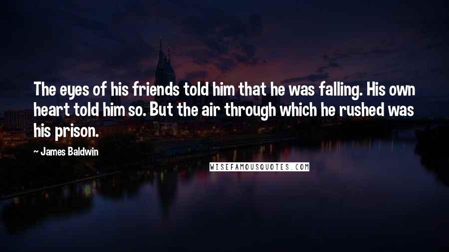 James Baldwin Quotes: The eyes of his friends told him that he was falling. His own heart told him so. But the air through which he rushed was his prison.