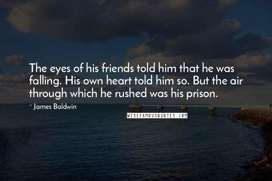 James Baldwin Quotes: The eyes of his friends told him that he was falling. His own heart told him so. But the air through which he rushed was his prison.