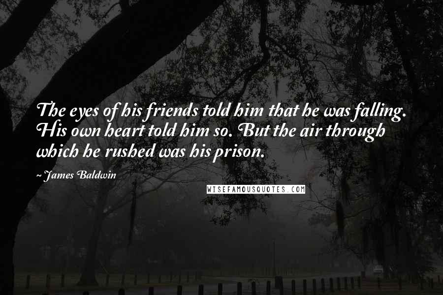 James Baldwin Quotes: The eyes of his friends told him that he was falling. His own heart told him so. But the air through which he rushed was his prison.