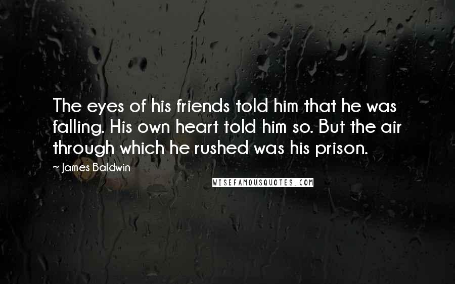 James Baldwin Quotes: The eyes of his friends told him that he was falling. His own heart told him so. But the air through which he rushed was his prison.