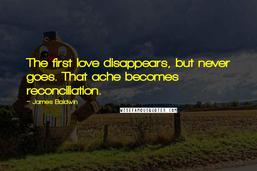 James Baldwin Quotes: The first love disappears, but never goes. That ache becomes reconciliation.