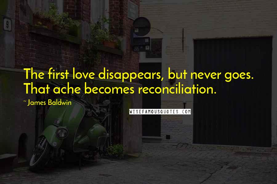 James Baldwin Quotes: The first love disappears, but never goes. That ache becomes reconciliation.